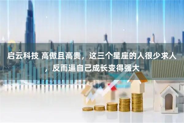 启云科技 高傲且高贵，这三个星座的人很少求人，反而逼自己成长变得强大