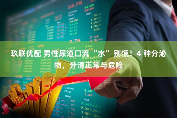 玖联优配 男性尿道口流 “水” 别慌！4 种分泌物，分清正常与危险