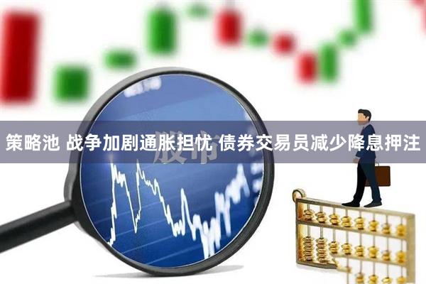 策略池 战争加剧通胀担忧 债券交易员减少降息押注