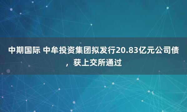 中期国际 中牟投资集团拟发行20.83亿元公司债，获上交所通过