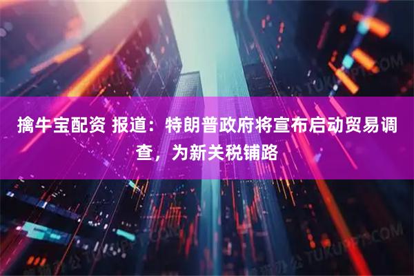 擒牛宝配资 报道：特朗普政府将宣布启动贸易调查，为新关税铺路