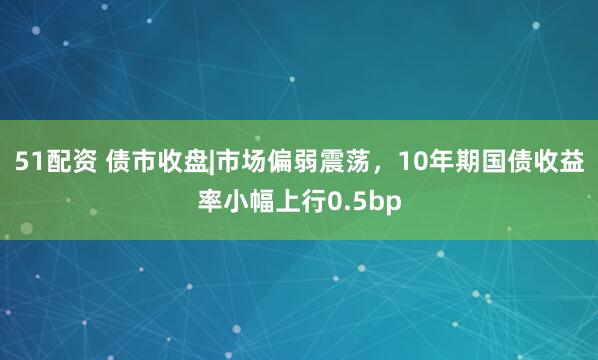51配资 债市收盘|市场偏弱震荡，10年期国债收益率小幅上行0.5bp