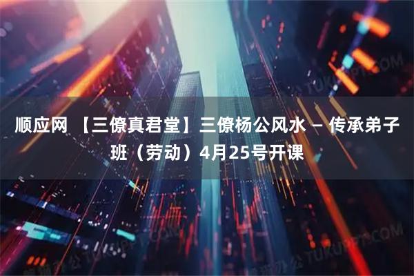 顺应网 【三僚真君堂】三僚杨公风水 — 传承弟子班（劳动）4月25号开课
