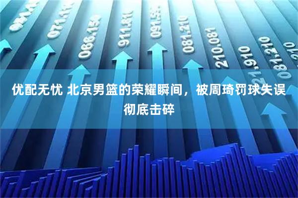 优配无忧 北京男篮的荣耀瞬间，被周琦罚球失误彻底击碎