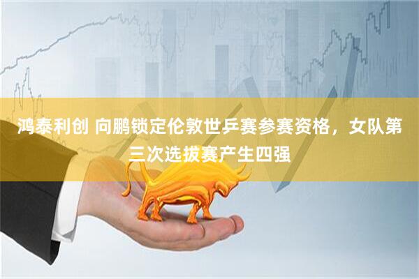 鸿泰利创 向鹏锁定伦敦世乒赛参赛资格，女队第三次选拔赛产生四强