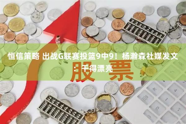 恒信策略 出战G联赛投篮9中9！杨瀚森社媒发文：干得漂亮