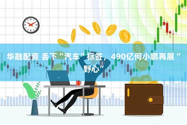 华融配资 丢下“汽车”标签，490亿何小鹏再展“野心”