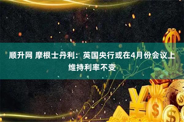 顺升网 摩根士丹利：英国央行或在4月份会议上维持利率不变