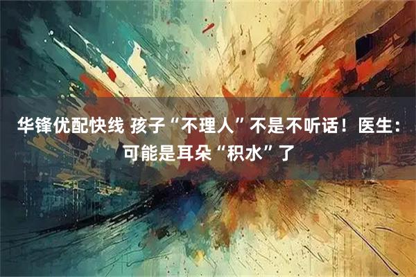 华锋优配快线 孩子“不理人”不是不听话！医生：可能是耳朵“积水”了