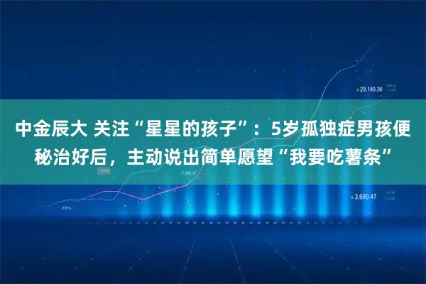 中金辰大 关注“星星的孩子”：5岁孤独症男孩便秘治好后，主动说出简单愿望“我要吃薯条”