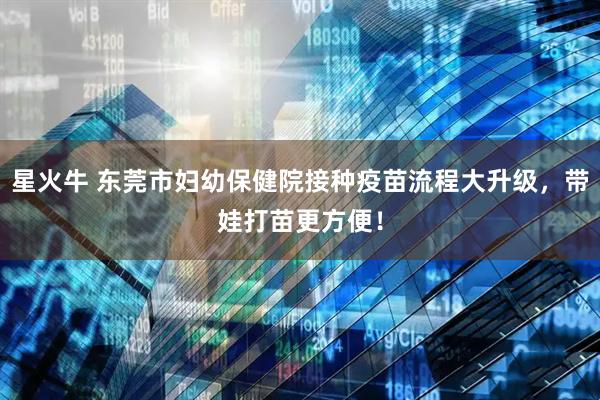星火牛 东莞市妇幼保健院接种疫苗流程大升级，带娃打苗更方便！
