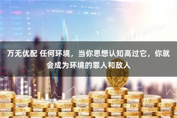 万无优配 任何环境，当你思想认知高过它，你就会成为环境的罪人和敌人