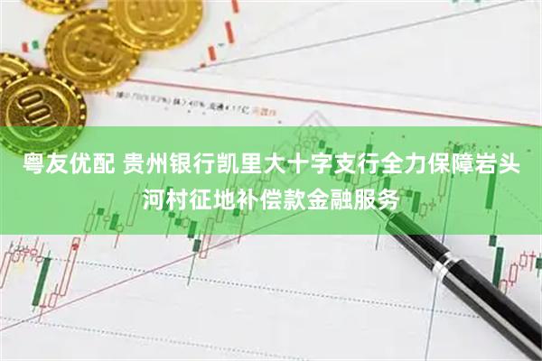 粤友优配 贵州银行凯里大十字支行全力保障岩头河村征地补偿款金融服务