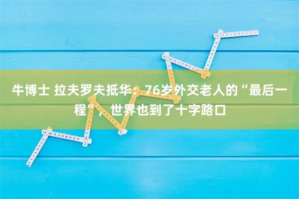 牛博士 拉夫罗夫抵华：76岁外交老人的“最后一程”，世界也到了十字路口