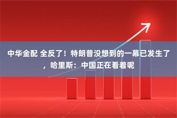 中华金配 全反了！特朗普没想到的一幕已发生了，哈里斯：中国正在看着呢
