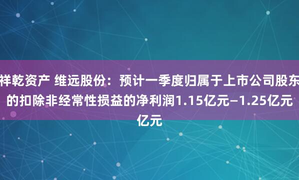 祥乾资产 维远股份：预计一季度归属于上市公司股东的扣除非经常性损益的净利润1.15亿元—1.25亿元