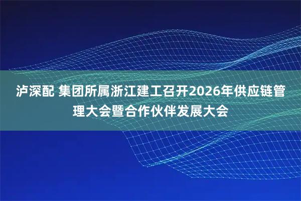 泸深配 集团所属浙江建工召开2026年供应链管理大会暨合作伙伴发展大会