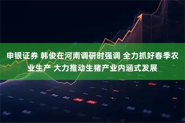 申银证券 韩俊在河南调研时强调 全力抓好春季农业生产 大力推动生猪产业内涵式发展