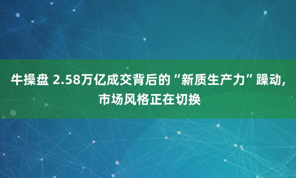 牛操盘 2.58万亿成交背后的“新质生产力”躁动, 市场风格正在切换