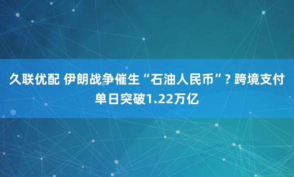 久联优配 伊朗战争催生“石油人民币”? 跨境支付单日突破1.22万亿