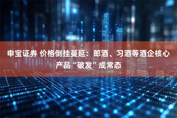 申宝证券 价格倒挂蔓延:郎酒、习酒等酒企核心产品“破发”成常态