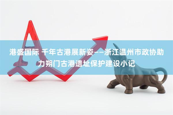 港盛国际 千年古港展新姿——浙江温州市政协助力朔门古港遗址保护建设小记