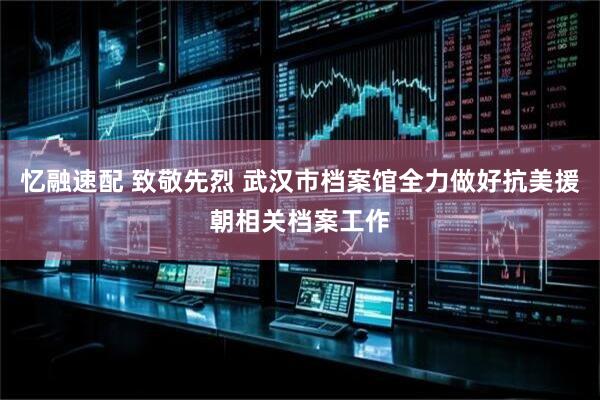 忆融速配 致敬先烈 武汉市档案馆全力做好抗美援朝相关档案工作