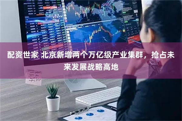 配资世家 北京新增两个万亿级产业集群，抢占未来发展战略高地