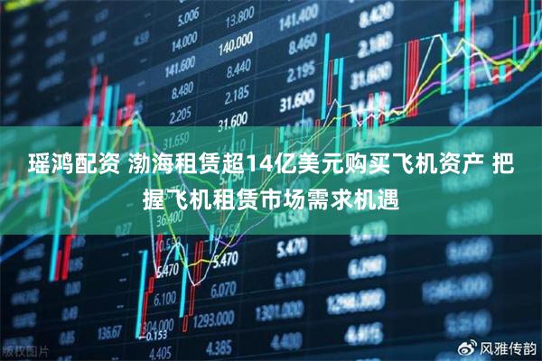 瑶鸿配资 渤海租赁超14亿美元购买飞机资产 把握飞机租赁市场需求机遇