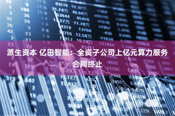 派生资本 亿田智能：全资子公司上亿元算力服务合同终止