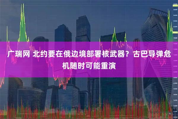 广瑞网 北约要在俄边境部署核武器？古巴导弹危机随时可能重演