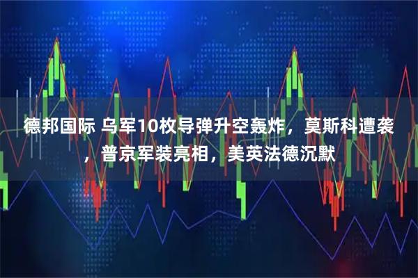 德邦国际 乌军10枚导弹升空轰炸，莫斯科遭袭，普京军装亮相，美英法德沉默
