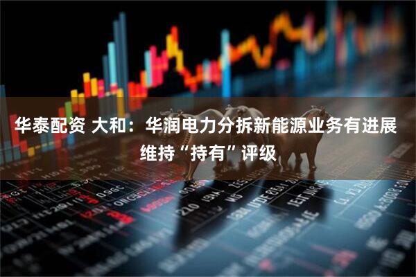 华泰配资 大和:华润电力分拆新能源业务有进展 维持“持有”评级