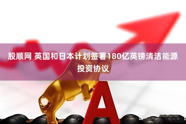 股顺网 英国和日本计划签署180亿英镑清洁能源投资协议