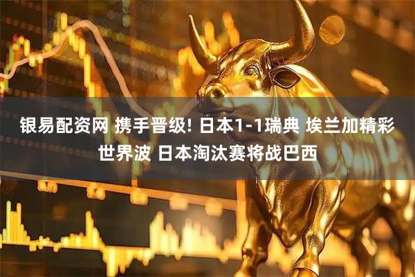 银易配资网 携手晋级! 日本1-1瑞典 埃兰加精彩世界波 日本淘汰赛将战巴西