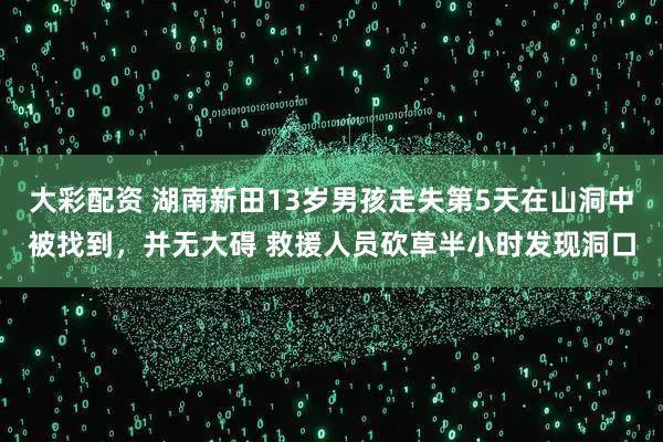 大彩配资 湖南新田13岁男孩走失第5天在山洞中被找到，并无大碍 救援人员砍草半小时发现洞口