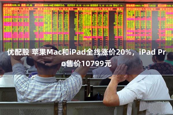 优配股 苹果Mac和iPad全线涨价20%，iPad Pro售价10799元