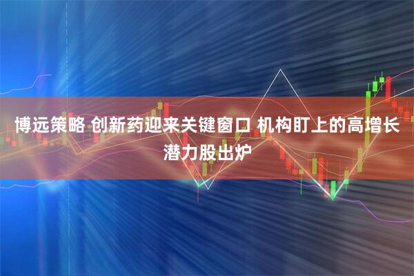 博远策略 创新药迎来关键窗口 机构盯上的高增长潜力股出炉