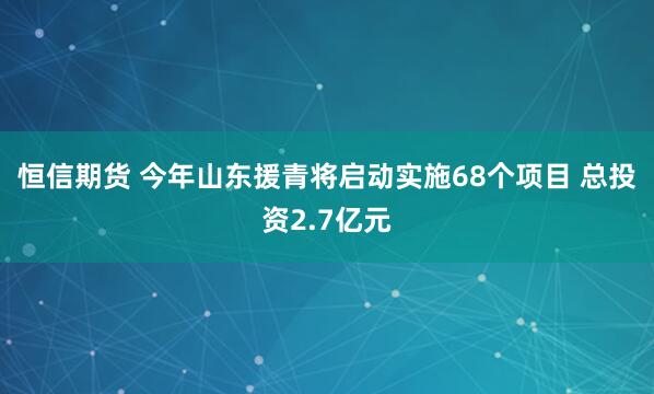 恒信期货 今年山东援青将启动实施68个项目 总投资2.7亿元