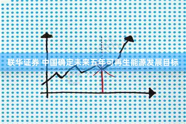 联华证券 中国确定未来五年可再生能源发展目标
