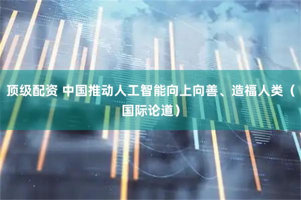 顶级配资 中国推动人工智能向上向善、造福人类（国际论道）