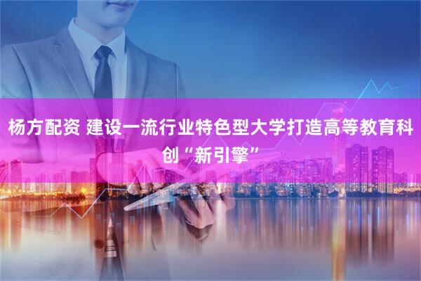 杨方配资 建设一流行业特色型大学打造高等教育科创“新引擎”